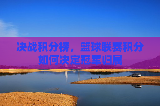 决战积分榜,篮球联赛积分如何决定冠军归属