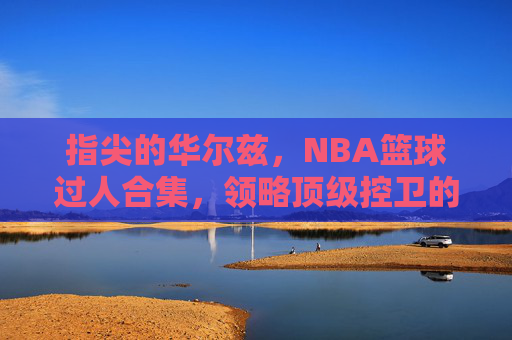 指尖的华尔兹,NBA篮球过人合集,领略顶级控卫的变向艺术
