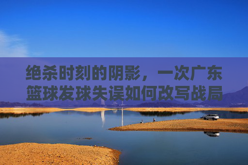 绝杀时刻的阴影,一次广东篮球发球失误如何改写战局