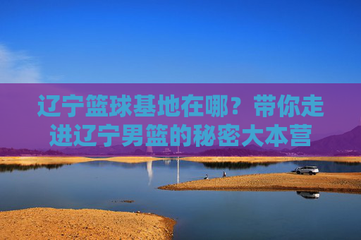 辽宁篮球基地在哪?带你走进辽宁男篮的秘密大本营