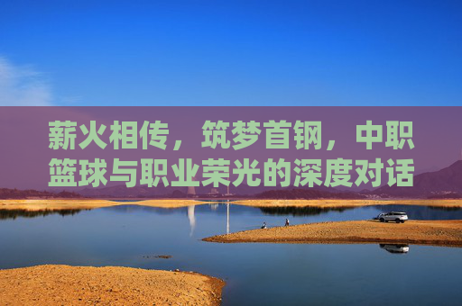 薪火相传,筑梦首钢,中职篮球与职业荣光的深度对话