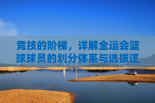 竞技的阶梯,详解全运会篮球球员的划分体系与选拔逻辑