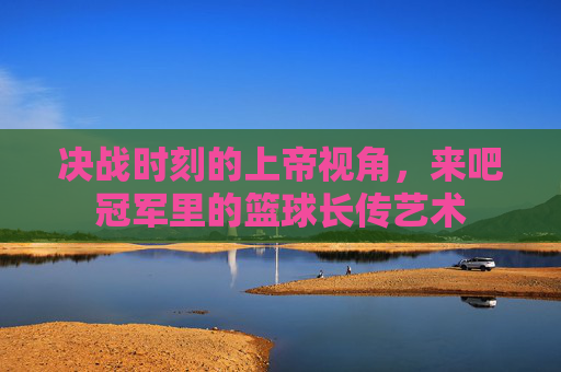 决战时刻的上帝视角,来吧冠军里的篮球长传艺术