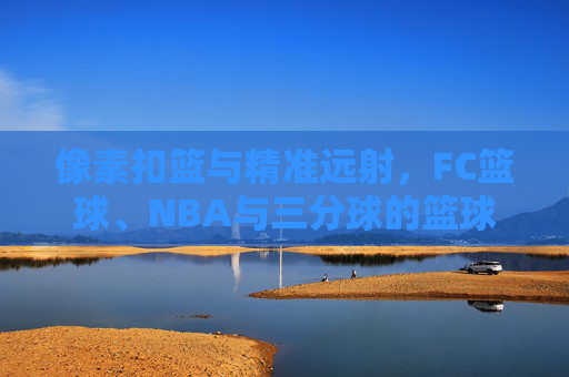 像素扣篮与精准远射，FC篮球、NBA与三分球的篮球梦