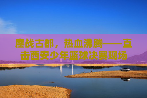 鏖战古都，热血沸腾——直击西安少年篮球决赛现场