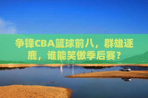 争锋CBA篮球前八,群雄逐鹿,谁能笑傲季后赛?