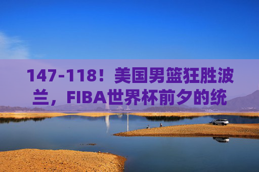 147-118！美国男篮狂胜波兰，FIBA世界杯前夕的统治力展示
