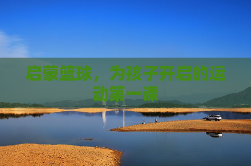 启蒙篮球,为孩子开启的运动第一课