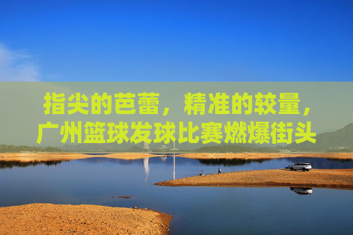 指尖的芭蕾,精准的较量,广州篮球发球比赛燃爆街头