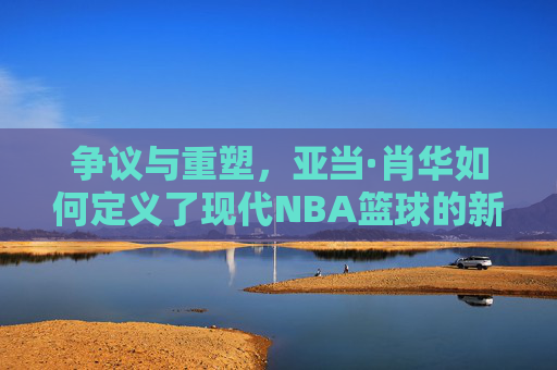 争议与重塑,亚当·肖华如何定义了现代NBA篮球的新时代