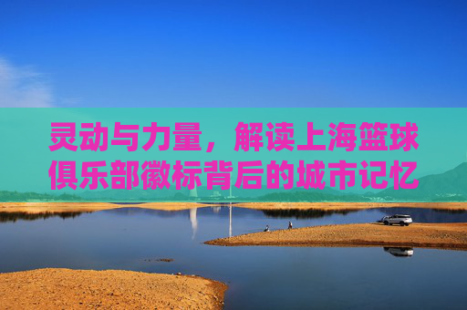 灵动与力量，解读上海篮球俱乐部徽标背后的城市记忆
