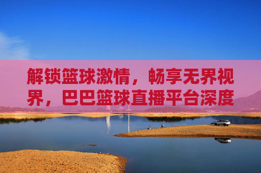 解锁篮球激情，畅享无界视界，巴巴篮球直播平台深度体验评测