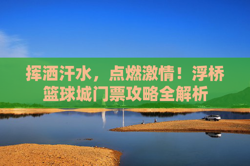 挥洒汗水,点燃激情!浮桥篮球城门票攻略全解析