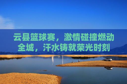 云县篮球赛,激情碰撞燃动全城,汗水铸就荣光时刻