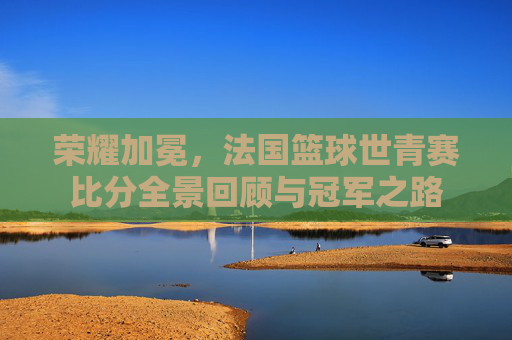 荣耀加冕,法国篮球世青赛比分全景回顾与冠军之路