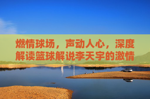燃情球场,声动人心,深度解读篮球解说李天宇的激情与专业