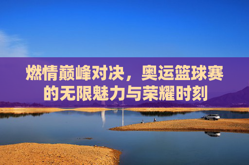 燃情巅峰对决,奥运篮球赛的无限魅力与荣耀时刻