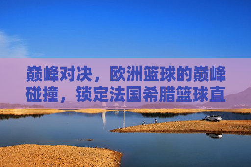 巅峰对决,欧洲篮球的巅峰碰撞,锁定法国希腊篮球直播,见证宿命之战