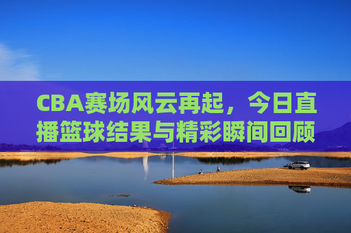CBA赛场风云再起，今日直播篮球结果与精彩瞬间回顾