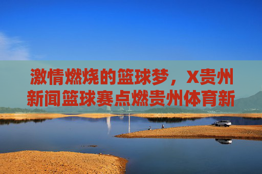激情燃烧的篮球梦，X贵州新闻篮球赛点燃贵州体育新活力