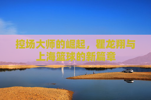 控场大师的崛起，瞿龙翔与上海篮球的新篇章