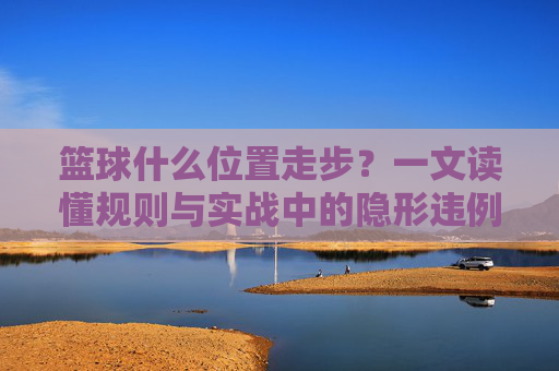 篮球什么位置走步?一文读懂规则与实战中的隐形违例