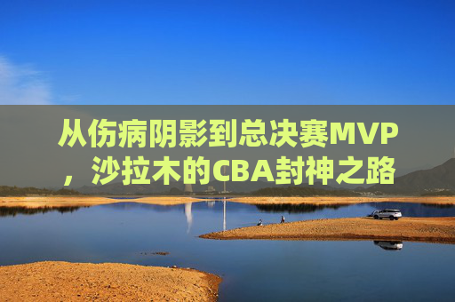 从伤病阴影到总决赛MVP,沙拉木的CBA封神之路