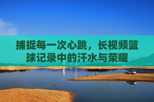 捕捉每一次心跳，长视频篮球记录中的汗水与荣耀