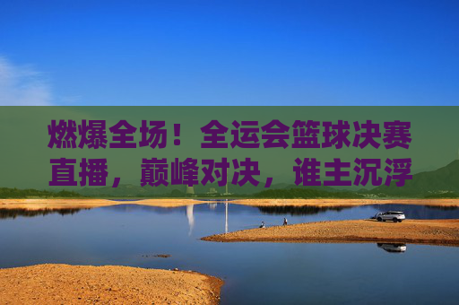 燃爆全场！全运会篮球决赛直播，巅峰对决，谁主沉浮？