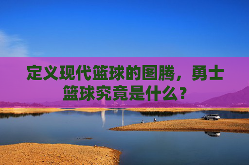 定义现代篮球的图腾，勇士篮球究竟是什么？