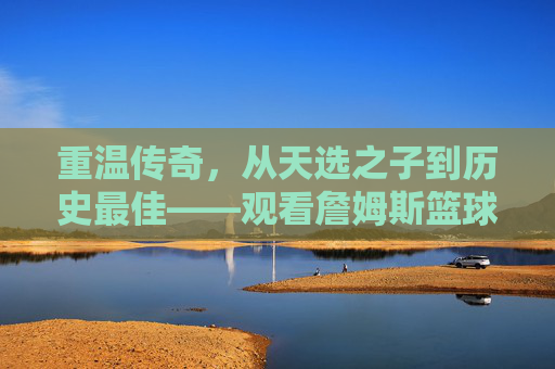 重温传奇，从天选之子到历史最佳——观看詹姆斯篮球经历视频