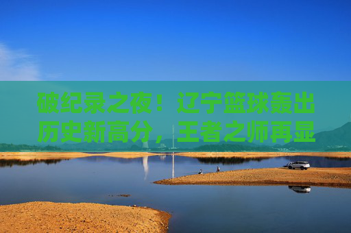 破纪录之夜!辽宁篮球轰出历史新高分,王者之师再显锋芒