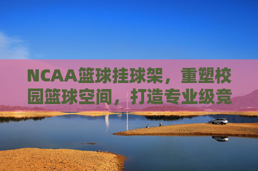 NCAA篮球挂球架,重塑校园篮球空间,打造专业级竞技体验