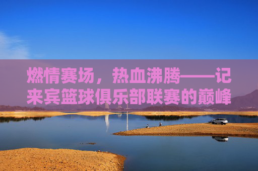 燃情赛场，热血沸腾——记来宾篮球俱乐部联赛的巅峰对决
