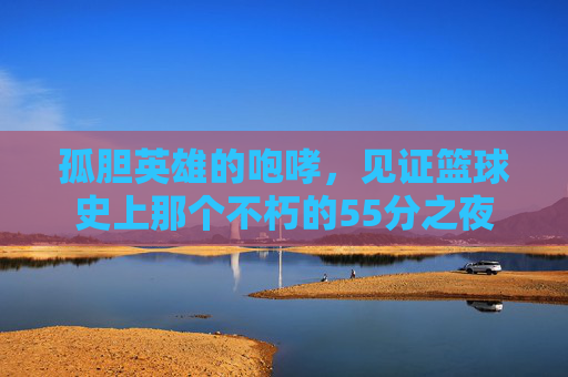孤胆英雄的咆哮,见证篮球史上那个不朽的55分之夜