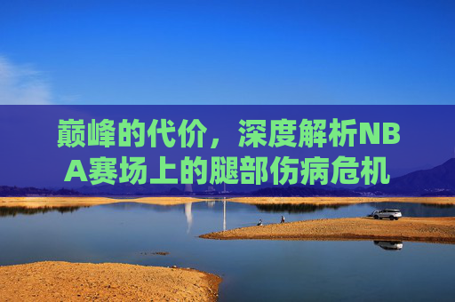 巅峰的代价，深度解析NBA赛场上的腿部伤病危机