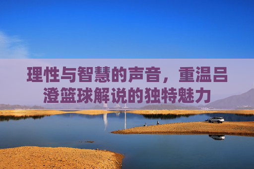 理性与智慧的声音，重温吕澄篮球解说的独特魅力