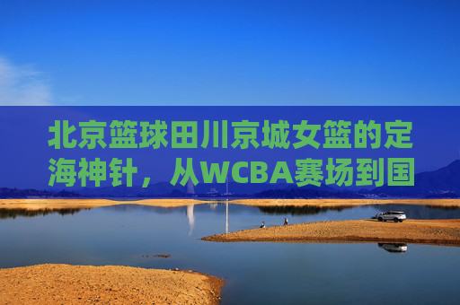 北京篮球田川京城女篮的定海神针,从WCBA赛场到国家队的传奇征程