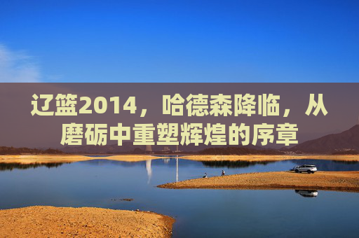 辽篮2014,哈德森降临,从磨砺中重塑辉煌的序章