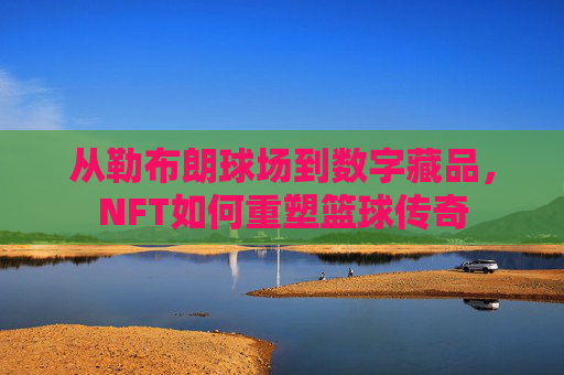 从勒布朗球场到数字藏品,NFT如何重塑篮球传奇