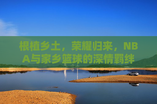 根植乡土,荣耀归来,NBA与家乡篮球的深情羁绊