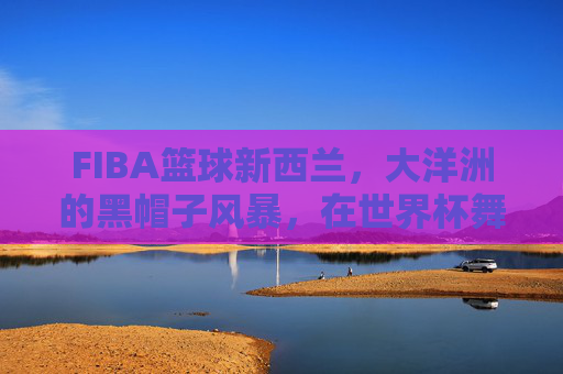 FIBA篮球新西兰，大洋洲的黑帽子风暴，在世界杯舞台上书写坚韧传奇