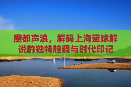 魔都声浪，解码上海篮球解说的独特腔调与时代印记