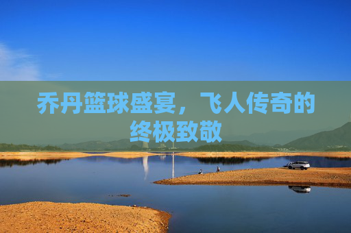 乔丹篮球盛宴,飞人传奇的终极致敬