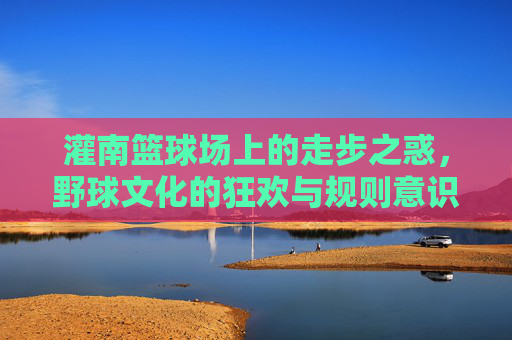 灌南篮球场上的走步之惑,野球文化的狂欢与规则意识的觉醒