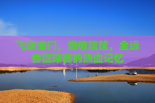 飞跃津门，燃情篮筐，全运会篮球赛的热血记忆