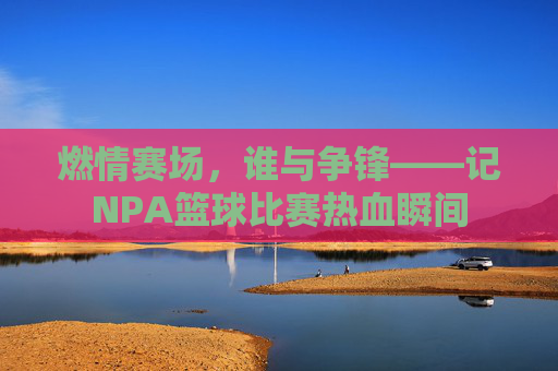 燃情赛场,谁与争锋——记NPA篮球比赛热血瞬间