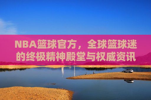 NBA篮球官方,全球篮球迷的终极精神殿堂与权威资讯中心