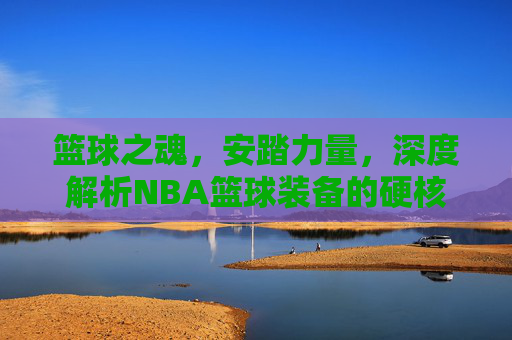 篮球之魂,安踏力量,深度解析NBA篮球装备的硬核进化
