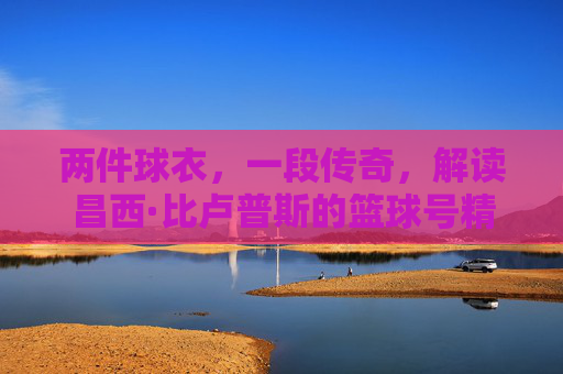 两件球衣，一段传奇，解读昌西·比卢普斯的篮球号精神